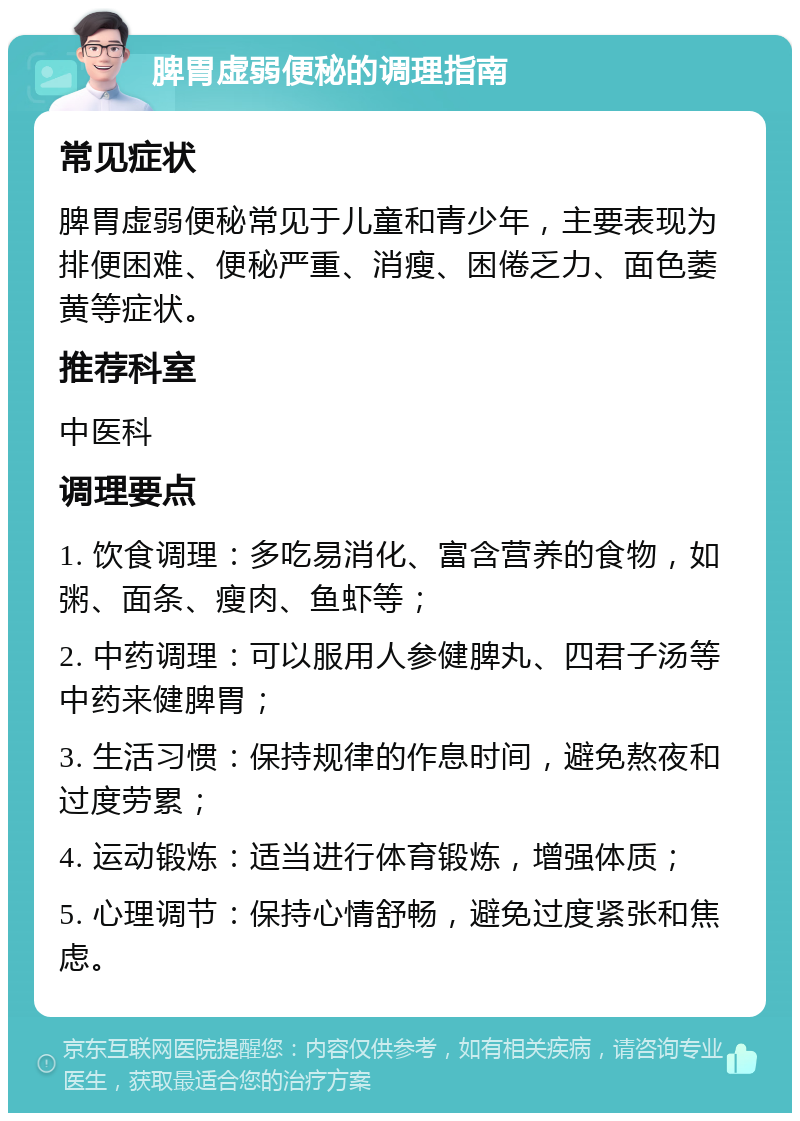 脾胃虚弱便秘的调理指南 常见症状 脾胃虚弱便秘常见于儿童和青少年，主要表现为排便困难、便秘严重、消瘦、困倦乏力、面色萎黄等症状。 推荐科室 中医科 调理要点 1. 饮食调理：多吃易消化、富含营养的食物，如粥、面条、瘦肉、鱼虾等； 2. 中药调理：可以服用人参健脾丸、四君子汤等中药来健脾胃； 3. 生活习惯：保持规律的作息时间，避免熬夜和过度劳累； 4. 运动锻炼：适当进行体育锻炼，增强体质； 5. 心理调节：保持心情舒畅，避免过度紧张和焦虑。