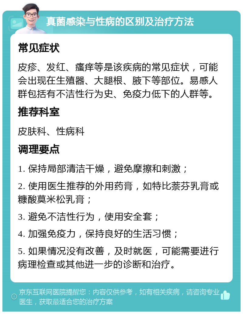 真菌感染与性病的区别及治疗方法 常见症状 皮疹、发红、瘙痒等是该疾病的常见症状，可能会出现在生殖器、大腿根、腋下等部位。易感人群包括有不洁性行为史、免疫力低下的人群等。 推荐科室 皮肤科、性病科 调理要点 1. 保持局部清洁干燥，避免摩擦和刺激； 2. 使用医生推荐的外用药膏，如特比萘芬乳膏或糠酸莫米松乳膏； 3. 避免不洁性行为，使用安全套； 4. 加强免疫力，保持良好的生活习惯； 5. 如果情况没有改善，及时就医，可能需要进行病理检查或其他进一步的诊断和治疗。