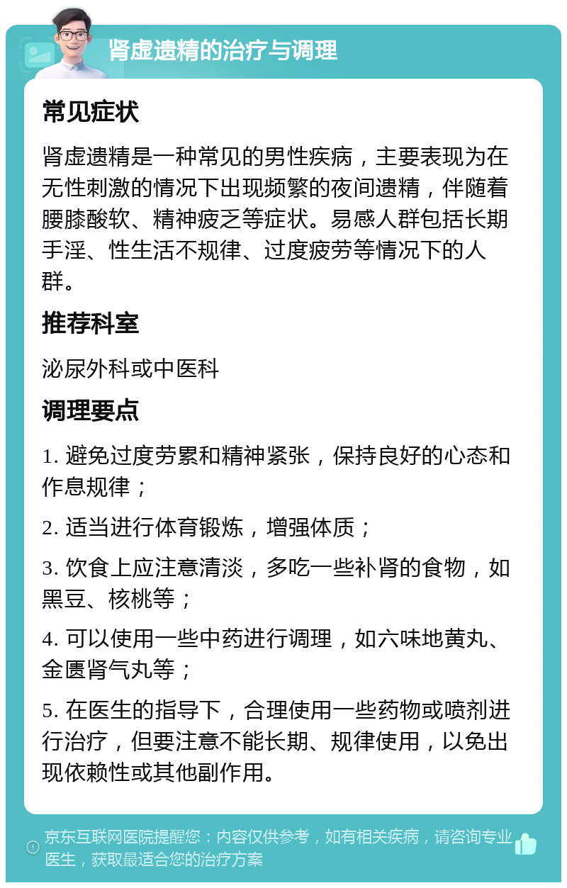 肾虚遗精的治疗与调理 常见症状 肾虚遗精是一种常见的男性疾病，主要表现为在无性刺激的情况下出现频繁的夜间遗精，伴随着腰膝酸软、精神疲乏等症状。易感人群包括长期手淫、性生活不规律、过度疲劳等情况下的人群。 推荐科室 泌尿外科或中医科 调理要点 1. 避免过度劳累和精神紧张，保持良好的心态和作息规律； 2. 适当进行体育锻炼，增强体质； 3. 饮食上应注意清淡，多吃一些补肾的食物，如黑豆、核桃等； 4. 可以使用一些中药进行调理，如六味地黄丸、金匮肾气丸等； 5. 在医生的指导下，合理使用一些药物或喷剂进行治疗，但要注意不能长期、规律使用，以免出现依赖性或其他副作用。