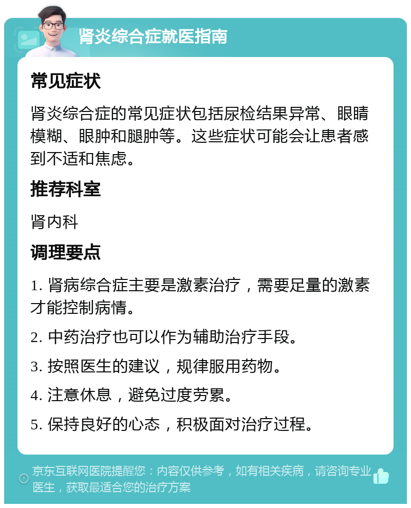 肾炎综合症就医指南 常见症状 肾炎综合症的常见症状包括尿检结果异常、眼睛模糊、眼肿和腿肿等。这些症状可能会让患者感到不适和焦虑。 推荐科室 肾内科 调理要点 1. 肾病综合症主要是激素治疗，需要足量的激素才能控制病情。 2. 中药治疗也可以作为辅助治疗手段。 3. 按照医生的建议，规律服用药物。 4. 注意休息，避免过度劳累。 5. 保持良好的心态，积极面对治疗过程。