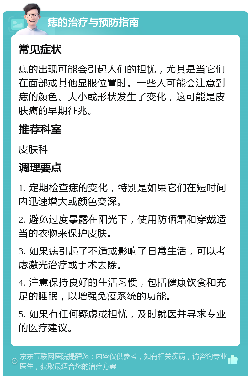 痣的治疗与预防指南 常见症状 痣的出现可能会引起人们的担忧，尤其是当它们在面部或其他显眼位置时。一些人可能会注意到痣的颜色、大小或形状发生了变化，这可能是皮肤癌的早期征兆。 推荐科室 皮肤科 调理要点 1. 定期检查痣的变化，特别是如果它们在短时间内迅速增大或颜色变深。 2. 避免过度暴露在阳光下，使用防晒霜和穿戴适当的衣物来保护皮肤。 3. 如果痣引起了不适或影响了日常生活，可以考虑激光治疗或手术去除。 4. 注意保持良好的生活习惯，包括健康饮食和充足的睡眠，以增强免疫系统的功能。 5. 如果有任何疑虑或担忧，及时就医并寻求专业的医疗建议。