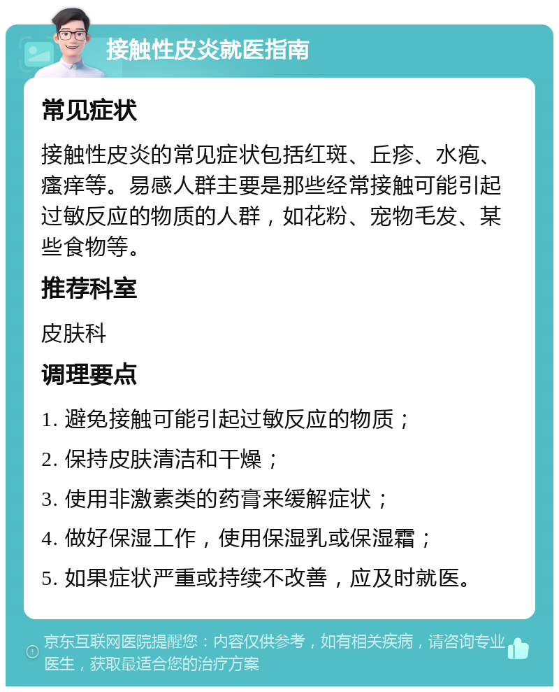 接触性皮炎就医指南 常见症状 接触性皮炎的常见症状包括红斑、丘疹、水疱、瘙痒等。易感人群主要是那些经常接触可能引起过敏反应的物质的人群，如花粉、宠物毛发、某些食物等。 推荐科室 皮肤科 调理要点 1. 避免接触可能引起过敏反应的物质； 2. 保持皮肤清洁和干燥； 3. 使用非激素类的药膏来缓解症状； 4. 做好保湿工作，使用保湿乳或保湿霜； 5. 如果症状严重或持续不改善，应及时就医。