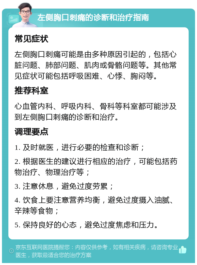 左侧胸口刺痛的诊断和治疗指南 常见症状 左侧胸口刺痛可能是由多种原因引起的，包括心脏问题、肺部问题、肌肉或骨骼问题等。其他常见症状可能包括呼吸困难、心悸、胸闷等。 推荐科室 心血管内科、呼吸内科、骨科等科室都可能涉及到左侧胸口刺痛的诊断和治疗。 调理要点 1. 及时就医，进行必要的检查和诊断； 2. 根据医生的建议进行相应的治疗，可能包括药物治疗、物理治疗等； 3. 注意休息，避免过度劳累； 4. 饮食上要注意营养均衡，避免过度摄入油腻、辛辣等食物； 5. 保持良好的心态，避免过度焦虑和压力。