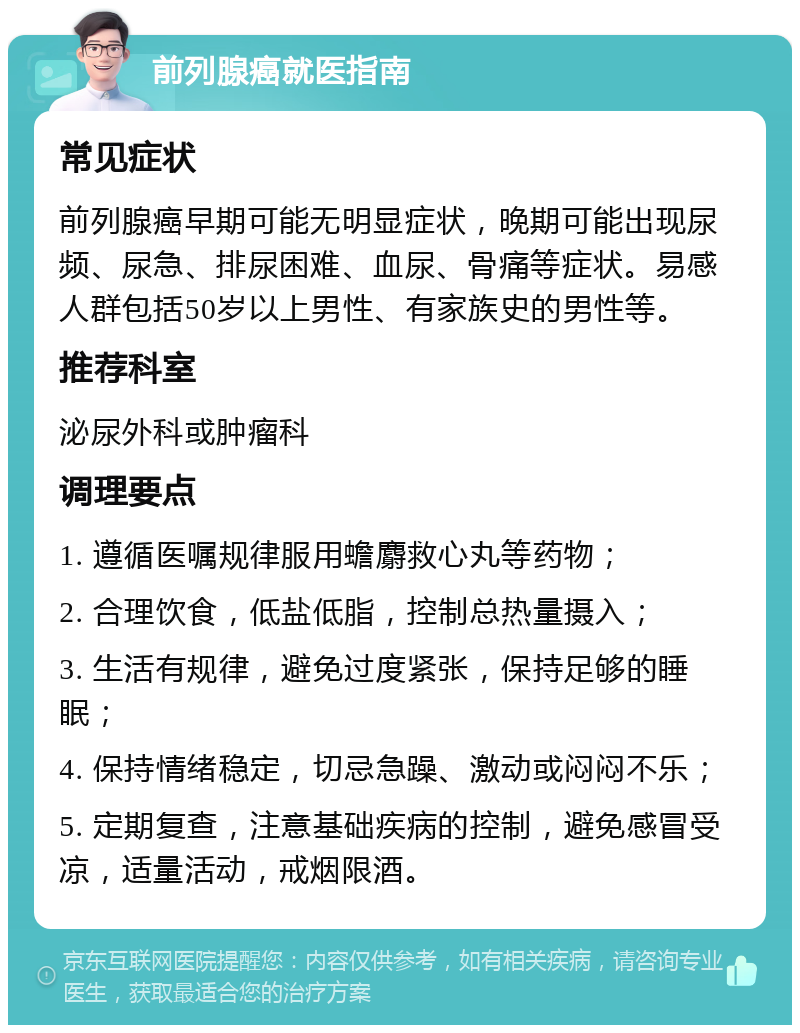 前列腺癌就医指南 常见症状 前列腺癌早期可能无明显症状，晚期可能出现尿频、尿急、排尿困难、血尿、骨痛等症状。易感人群包括50岁以上男性、有家族史的男性等。 推荐科室 泌尿外科或肿瘤科 调理要点 1. 遵循医嘱规律服用蟾麝救心丸等药物； 2. 合理饮食，低盐低脂，控制总热量摄入； 3. 生活有规律，避免过度紧张，保持足够的睡眠； 4. 保持情绪稳定，切忌急躁、激动或闷闷不乐； 5. 定期复查，注意基础疾病的控制，避免感冒受凉，适量活动，戒烟限酒。