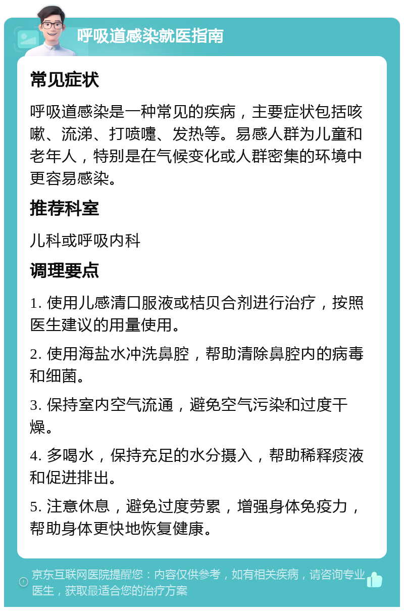 呼吸道感染就医指南 常见症状 呼吸道感染是一种常见的疾病，主要症状包括咳嗽、流涕、打喷嚏、发热等。易感人群为儿童和老年人，特别是在气候变化或人群密集的环境中更容易感染。 推荐科室 儿科或呼吸内科 调理要点 1. 使用儿感清口服液或桔贝合剂进行治疗，按照医生建议的用量使用。 2. 使用海盐水冲洗鼻腔，帮助清除鼻腔内的病毒和细菌。 3. 保持室内空气流通，避免空气污染和过度干燥。 4. 多喝水，保持充足的水分摄入，帮助稀释痰液和促进排出。 5. 注意休息，避免过度劳累，增强身体免疫力，帮助身体更快地恢复健康。