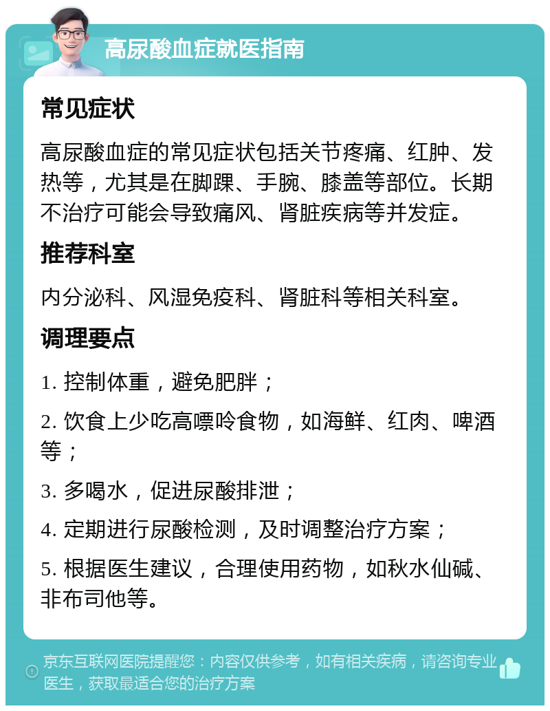 高尿酸血症就医指南 常见症状 高尿酸血症的常见症状包括关节疼痛、红肿、发热等，尤其是在脚踝、手腕、膝盖等部位。长期不治疗可能会导致痛风、肾脏疾病等并发症。 推荐科室 内分泌科、风湿免疫科、肾脏科等相关科室。 调理要点 1. 控制体重，避免肥胖； 2. 饮食上少吃高嘌呤食物，如海鲜、红肉、啤酒等； 3. 多喝水，促进尿酸排泄； 4. 定期进行尿酸检测，及时调整治疗方案； 5. 根据医生建议，合理使用药物，如秋水仙碱、非布司他等。