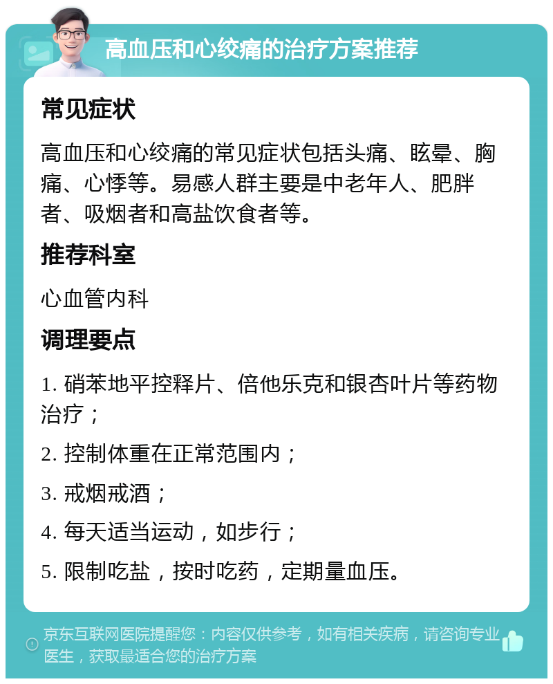 高血压和心绞痛的治疗方案推荐 常见症状 高血压和心绞痛的常见症状包括头痛、眩晕、胸痛、心悸等。易感人群主要是中老年人、肥胖者、吸烟者和高盐饮食者等。 推荐科室 心血管内科 调理要点 1. 硝苯地平控释片、倍他乐克和银杏叶片等药物治疗； 2. 控制体重在正常范围内； 3. 戒烟戒酒； 4. 每天适当运动，如步行； 5. 限制吃盐，按时吃药，定期量血压。