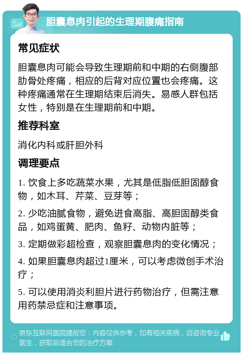 胆囊息肉引起的生理期腹痛指南 常见症状 胆囊息肉可能会导致生理期前和中期的右侧腹部肋骨处疼痛，相应的后背对应位置也会疼痛。这种疼痛通常在生理期结束后消失。易感人群包括女性，特别是在生理期前和中期。 推荐科室 消化内科或肝胆外科 调理要点 1. 饮食上多吃蔬菜水果，尤其是低脂低胆固醇食物，如木耳、芹菜、豆芽等； 2. 少吃油腻食物，避免进食高脂、高胆固醇类食品，如鸡蛋黄、肥肉、鱼籽、动物内脏等； 3. 定期做彩超检查，观察胆囊息肉的变化情况； 4. 如果胆囊息肉超过1厘米，可以考虑微创手术治疗； 5. 可以使用消炎利胆片进行药物治疗，但需注意用药禁忌症和注意事项。