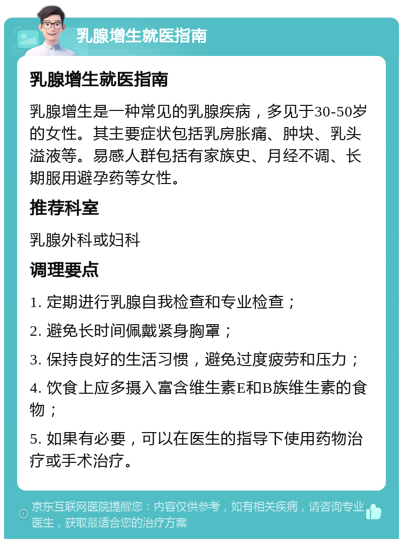 乳腺增生就医指南 乳腺增生就医指南 乳腺增生是一种常见的乳腺疾病，多见于30-50岁的女性。其主要症状包括乳房胀痛、肿块、乳头溢液等。易感人群包括有家族史、月经不调、长期服用避孕药等女性。 推荐科室 乳腺外科或妇科 调理要点 1. 定期进行乳腺自我检查和专业检查； 2. 避免长时间佩戴紧身胸罩； 3. 保持良好的生活习惯，避免过度疲劳和压力； 4. 饮食上应多摄入富含维生素E和B族维生素的食物； 5. 如果有必要，可以在医生的指导下使用药物治疗或手术治疗。