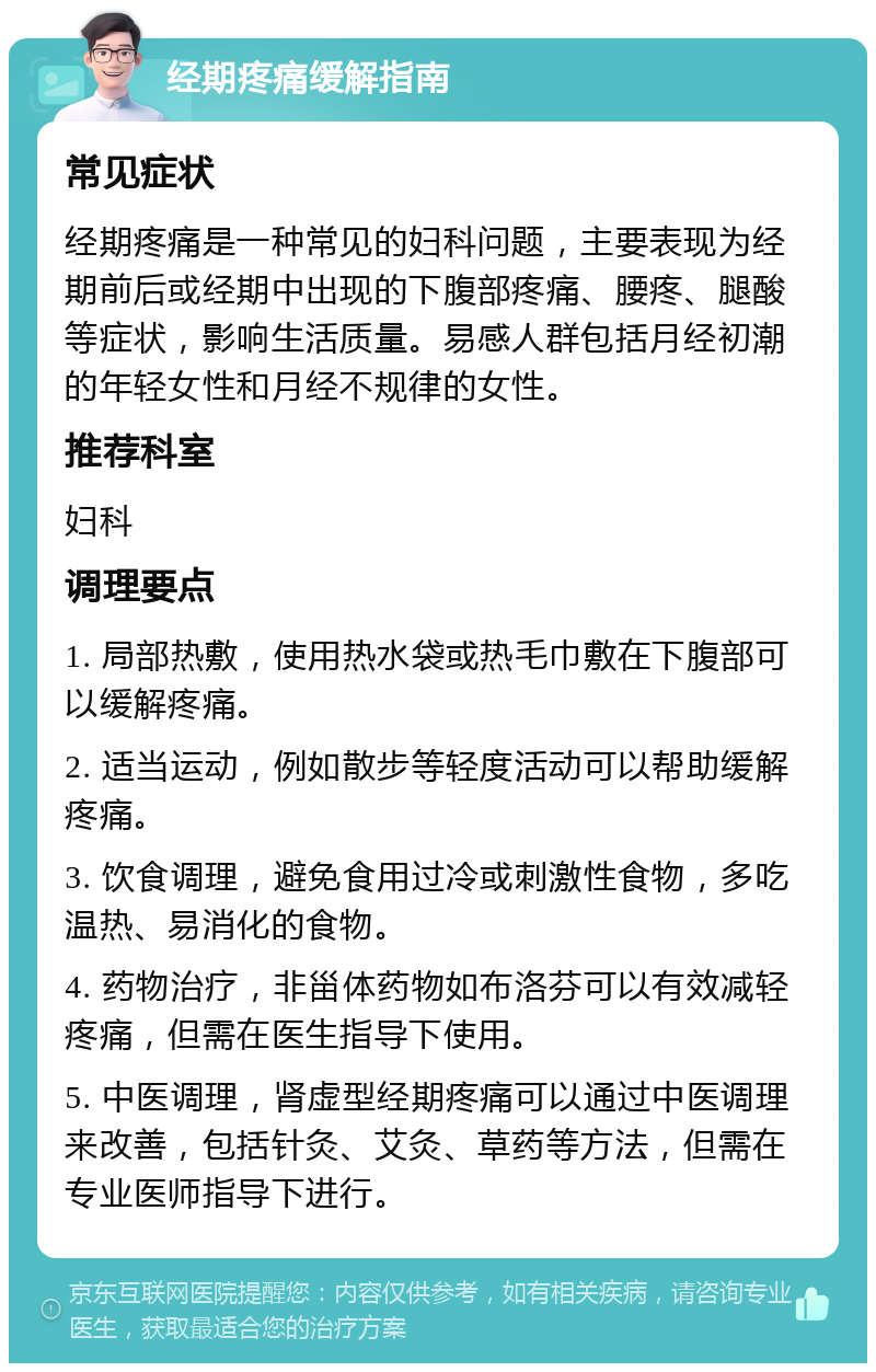 经期疼痛缓解指南 常见症状 经期疼痛是一种常见的妇科问题，主要表现为经期前后或经期中出现的下腹部疼痛、腰疼、腿酸等症状，影响生活质量。易感人群包括月经初潮的年轻女性和月经不规律的女性。 推荐科室 妇科 调理要点 1. 局部热敷，使用热水袋或热毛巾敷在下腹部可以缓解疼痛。 2. 适当运动，例如散步等轻度活动可以帮助缓解疼痛。 3. 饮食调理，避免食用过冷或刺激性食物，多吃温热、易消化的食物。 4. 药物治疗，非甾体药物如布洛芬可以有效减轻疼痛，但需在医生指导下使用。 5. 中医调理，肾虚型经期疼痛可以通过中医调理来改善，包括针灸、艾灸、草药等方法，但需在专业医师指导下进行。