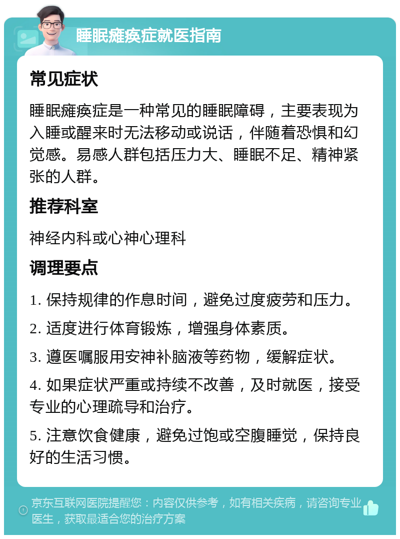 睡眠瘫痪症就医指南 常见症状 睡眠瘫痪症是一种常见的睡眠障碍，主要表现为入睡或醒来时无法移动或说话，伴随着恐惧和幻觉感。易感人群包括压力大、睡眠不足、精神紧张的人群。 推荐科室 神经内科或心神心理科 调理要点 1. 保持规律的作息时间，避免过度疲劳和压力。 2. 适度进行体育锻炼，增强身体素质。 3. 遵医嘱服用安神补脑液等药物，缓解症状。 4. 如果症状严重或持续不改善，及时就医，接受专业的心理疏导和治疗。 5. 注意饮食健康，避免过饱或空腹睡觉，保持良好的生活习惯。