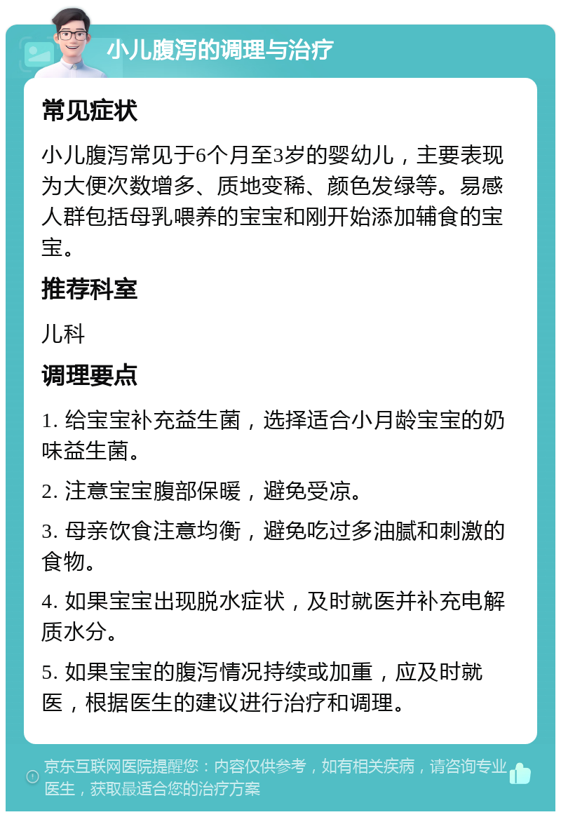 小儿腹泻的调理与治疗 常见症状 小儿腹泻常见于6个月至3岁的婴幼儿，主要表现为大便次数增多、质地变稀、颜色发绿等。易感人群包括母乳喂养的宝宝和刚开始添加辅食的宝宝。 推荐科室 儿科 调理要点 1. 给宝宝补充益生菌，选择适合小月龄宝宝的奶味益生菌。 2. 注意宝宝腹部保暖，避免受凉。 3. 母亲饮食注意均衡，避免吃过多油腻和刺激的食物。 4. 如果宝宝出现脱水症状，及时就医并补充电解质水分。 5. 如果宝宝的腹泻情况持续或加重，应及时就医，根据医生的建议进行治疗和调理。