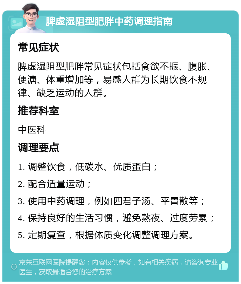 脾虚湿阻型肥胖中药调理指南 常见症状 脾虚湿阻型肥胖常见症状包括食欲不振、腹胀、便溏、体重增加等，易感人群为长期饮食不规律、缺乏运动的人群。 推荐科室 中医科 调理要点 1. 调整饮食，低碳水、优质蛋白； 2. 配合适量运动； 3. 使用中药调理，例如四君子汤、平胃散等； 4. 保持良好的生活习惯，避免熬夜、过度劳累； 5. 定期复查，根据体质变化调整调理方案。