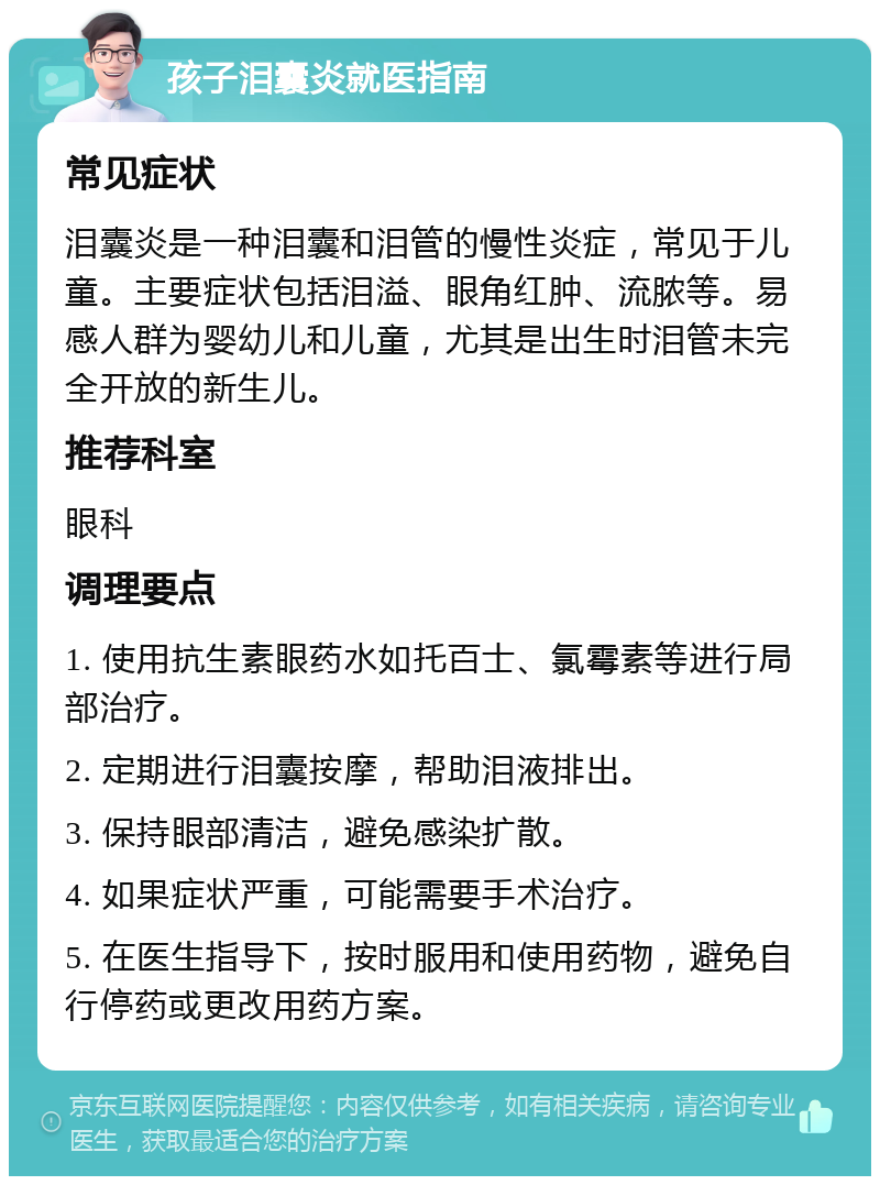 孩子泪囊炎就医指南 常见症状 泪囊炎是一种泪囊和泪管的慢性炎症，常见于儿童。主要症状包括泪溢、眼角红肿、流脓等。易感人群为婴幼儿和儿童，尤其是出生时泪管未完全开放的新生儿。 推荐科室 眼科 调理要点 1. 使用抗生素眼药水如托百士、氯霉素等进行局部治疗。 2. 定期进行泪囊按摩，帮助泪液排出。 3. 保持眼部清洁，避免感染扩散。 4. 如果症状严重，可能需要手术治疗。 5. 在医生指导下，按时服用和使用药物，避免自行停药或更改用药方案。