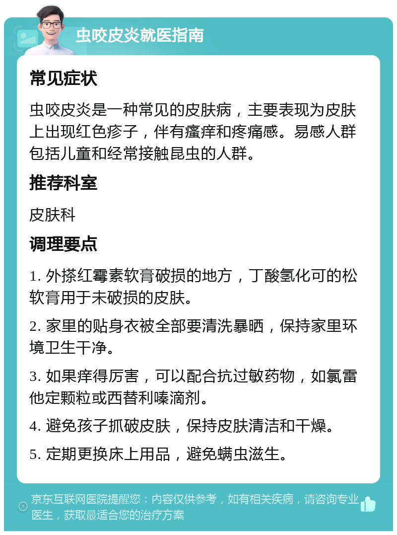 虫咬皮炎就医指南 常见症状 虫咬皮炎是一种常见的皮肤病，主要表现为皮肤上出现红色疹子，伴有瘙痒和疼痛感。易感人群包括儿童和经常接触昆虫的人群。 推荐科室 皮肤科 调理要点 1. 外搽红霉素软膏破损的地方，丁酸氢化可的松软膏用于未破损的皮肤。 2. 家里的贴身衣被全部要清洗暴晒，保持家里环境卫生干净。 3. 如果痒得厉害，可以配合抗过敏药物，如氯雷他定颗粒或西替利嗪滴剂。 4. 避免孩子抓破皮肤，保持皮肤清洁和干燥。 5. 定期更换床上用品，避免螨虫滋生。