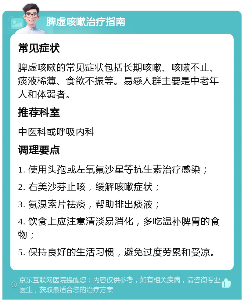 脾虚咳嗽治疗指南 常见症状 脾虚咳嗽的常见症状包括长期咳嗽、咳嗽不止、痰液稀薄、食欲不振等。易感人群主要是中老年人和体弱者。 推荐科室 中医科或呼吸内科 调理要点 1. 使用头孢或左氧氟沙星等抗生素治疗感染； 2. 右美沙芬止咳，缓解咳嗽症状； 3. 氨溴索片祛痰，帮助排出痰液； 4. 饮食上应注意清淡易消化，多吃温补脾胃的食物； 5. 保持良好的生活习惯，避免过度劳累和受凉。