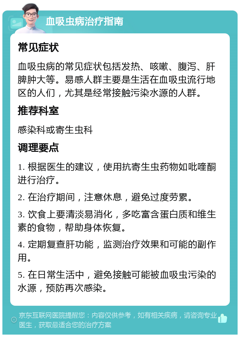 血吸虫病治疗指南 常见症状 血吸虫病的常见症状包括发热、咳嗽、腹泻、肝脾肿大等。易感人群主要是生活在血吸虫流行地区的人们，尤其是经常接触污染水源的人群。 推荐科室 感染科或寄生虫科 调理要点 1. 根据医生的建议，使用抗寄生虫药物如吡喹酮进行治疗。 2. 在治疗期间，注意休息，避免过度劳累。 3. 饮食上要清淡易消化，多吃富含蛋白质和维生素的食物，帮助身体恢复。 4. 定期复查肝功能，监测治疗效果和可能的副作用。 5. 在日常生活中，避免接触可能被血吸虫污染的水源，预防再次感染。