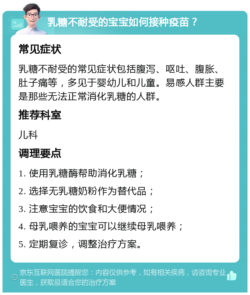 乳糖不耐受的宝宝如何接种疫苗？ 常见症状 乳糖不耐受的常见症状包括腹泻、呕吐、腹胀、肚子痛等，多见于婴幼儿和儿童。易感人群主要是那些无法正常消化乳糖的人群。 推荐科室 儿科 调理要点 1. 使用乳糖酶帮助消化乳糖； 2. 选择无乳糖奶粉作为替代品； 3. 注意宝宝的饮食和大便情况； 4. 母乳喂养的宝宝可以继续母乳喂养； 5. 定期复诊，调整治疗方案。