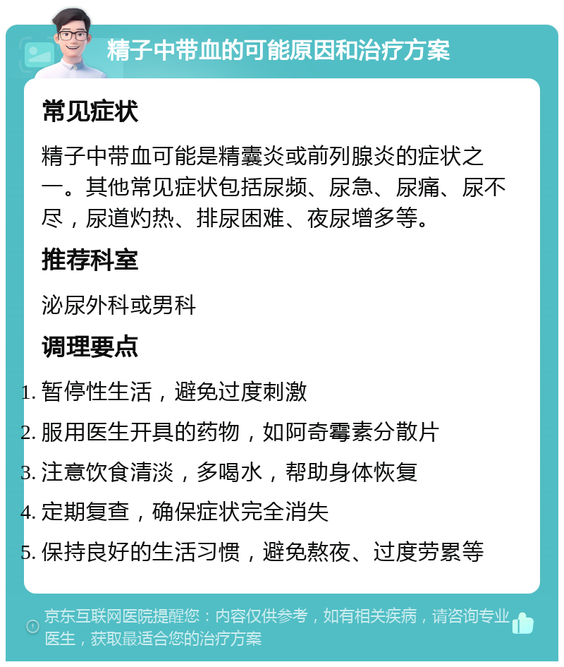 精子中带血的可能原因和治疗方案 常见症状 精子中带血可能是精囊炎或前列腺炎的症状之一。其他常见症状包括尿频、尿急、尿痛、尿不尽，尿道灼热、排尿困难、夜尿增多等。 推荐科室 泌尿外科或男科 调理要点 暂停性生活，避免过度刺激 服用医生开具的药物，如阿奇霉素分散片 注意饮食清淡，多喝水，帮助身体恢复 定期复查，确保症状完全消失 保持良好的生活习惯，避免熬夜、过度劳累等