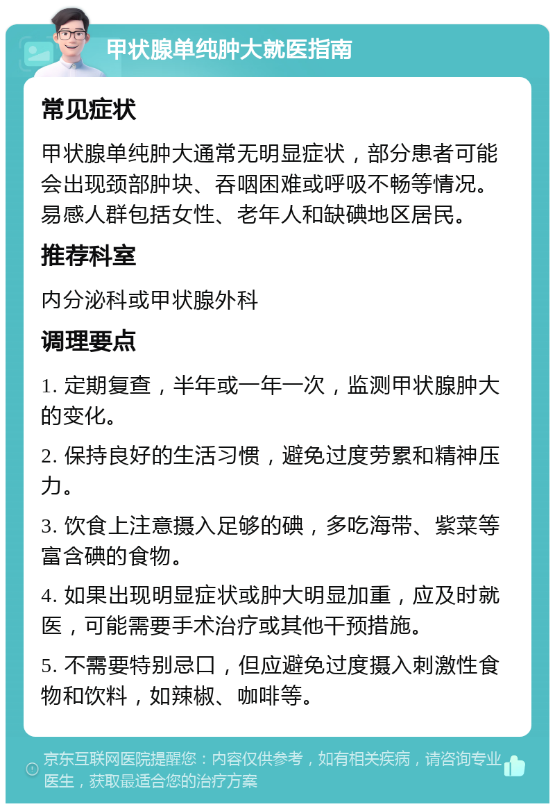 甲状腺单纯肿大就医指南 常见症状 甲状腺单纯肿大通常无明显症状，部分患者可能会出现颈部肿块、吞咽困难或呼吸不畅等情况。易感人群包括女性、老年人和缺碘地区居民。 推荐科室 内分泌科或甲状腺外科 调理要点 1. 定期复查，半年或一年一次，监测甲状腺肿大的变化。 2. 保持良好的生活习惯，避免过度劳累和精神压力。 3. 饮食上注意摄入足够的碘，多吃海带、紫菜等富含碘的食物。 4. 如果出现明显症状或肿大明显加重，应及时就医，可能需要手术治疗或其他干预措施。 5. 不需要特别忌口，但应避免过度摄入刺激性食物和饮料，如辣椒、咖啡等。