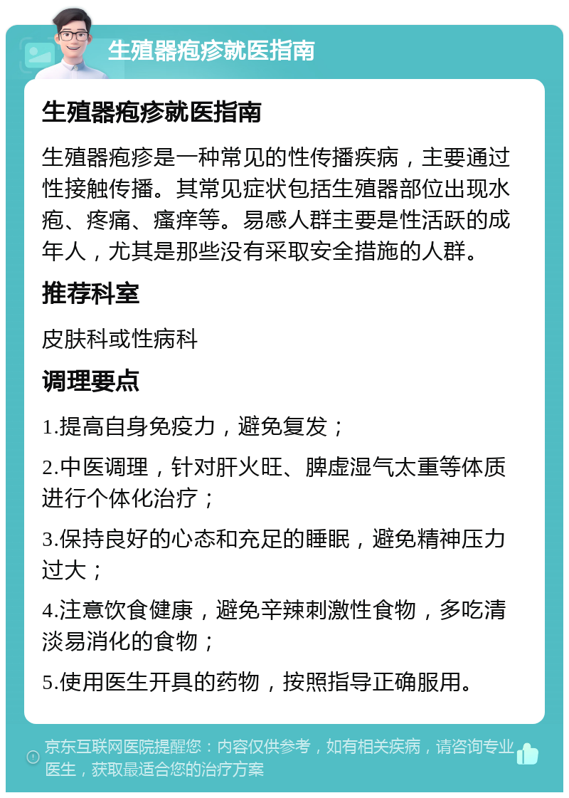 生殖器疱疹就医指南 生殖器疱疹就医指南 生殖器疱疹是一种常见的性传播疾病，主要通过性接触传播。其常见症状包括生殖器部位出现水疱、疼痛、瘙痒等。易感人群主要是性活跃的成年人，尤其是那些没有采取安全措施的人群。 推荐科室 皮肤科或性病科 调理要点 1.提高自身免疫力，避免复发； 2.中医调理，针对肝火旺、脾虚湿气太重等体质进行个体化治疗； 3.保持良好的心态和充足的睡眠，避免精神压力过大； 4.注意饮食健康，避免辛辣刺激性食物，多吃清淡易消化的食物； 5.使用医生开具的药物，按照指导正确服用。