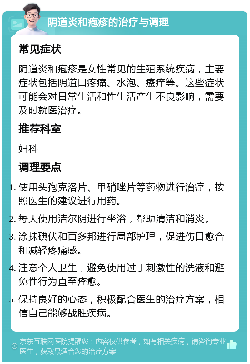 阴道炎和疱疹的治疗与调理 常见症状 阴道炎和疱疹是女性常见的生殖系统疾病，主要症状包括阴道口疼痛、水泡、瘙痒等。这些症状可能会对日常生活和性生活产生不良影响，需要及时就医治疗。 推荐科室 妇科 调理要点 使用头孢克洛片、甲硝唑片等药物进行治疗，按照医生的建议进行用药。 每天使用洁尔阴进行坐浴，帮助清洁和消炎。 涂抹碘伏和百多邦进行局部护理，促进伤口愈合和减轻疼痛感。 注意个人卫生，避免使用过于刺激性的洗液和避免性行为直至痊愈。 保持良好的心态，积极配合医生的治疗方案，相信自己能够战胜疾病。