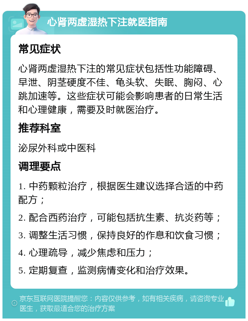 心肾两虚湿热下注就医指南 常见症状 心肾两虚湿热下注的常见症状包括性功能障碍、早泄、阴茎硬度不佳、龟头软、失眠、胸闷、心跳加速等。这些症状可能会影响患者的日常生活和心理健康，需要及时就医治疗。 推荐科室 泌尿外科或中医科 调理要点 1. 中药颗粒治疗，根据医生建议选择合适的中药配方； 2. 配合西药治疗，可能包括抗生素、抗炎药等； 3. 调整生活习惯，保持良好的作息和饮食习惯； 4. 心理疏导，减少焦虑和压力； 5. 定期复查，监测病情变化和治疗效果。