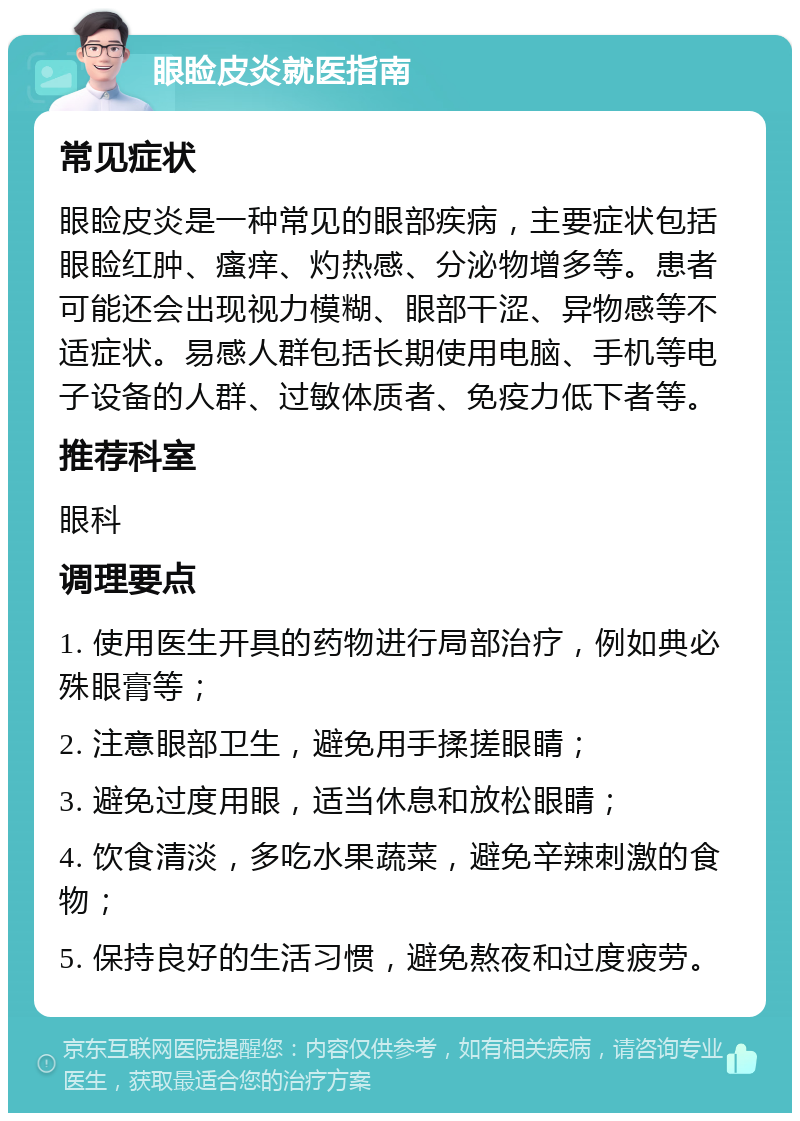 眼睑皮炎就医指南 常见症状 眼睑皮炎是一种常见的眼部疾病，主要症状包括眼睑红肿、瘙痒、灼热感、分泌物增多等。患者可能还会出现视力模糊、眼部干涩、异物感等不适症状。易感人群包括长期使用电脑、手机等电子设备的人群、过敏体质者、免疫力低下者等。 推荐科室 眼科 调理要点 1. 使用医生开具的药物进行局部治疗，例如典必殊眼膏等； 2. 注意眼部卫生，避免用手揉搓眼睛； 3. 避免过度用眼，适当休息和放松眼睛； 4. 饮食清淡，多吃水果蔬菜，避免辛辣刺激的食物； 5. 保持良好的生活习惯，避免熬夜和过度疲劳。