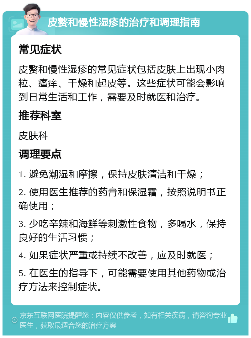 皮赘和慢性湿疹的治疗和调理指南 常见症状 皮赘和慢性湿疹的常见症状包括皮肤上出现小肉粒、瘙痒、干燥和起皮等。这些症状可能会影响到日常生活和工作，需要及时就医和治疗。 推荐科室 皮肤科 调理要点 1. 避免潮湿和摩擦，保持皮肤清洁和干燥； 2. 使用医生推荐的药膏和保湿霜，按照说明书正确使用； 3. 少吃辛辣和海鲜等刺激性食物，多喝水，保持良好的生活习惯； 4. 如果症状严重或持续不改善，应及时就医； 5. 在医生的指导下，可能需要使用其他药物或治疗方法来控制症状。