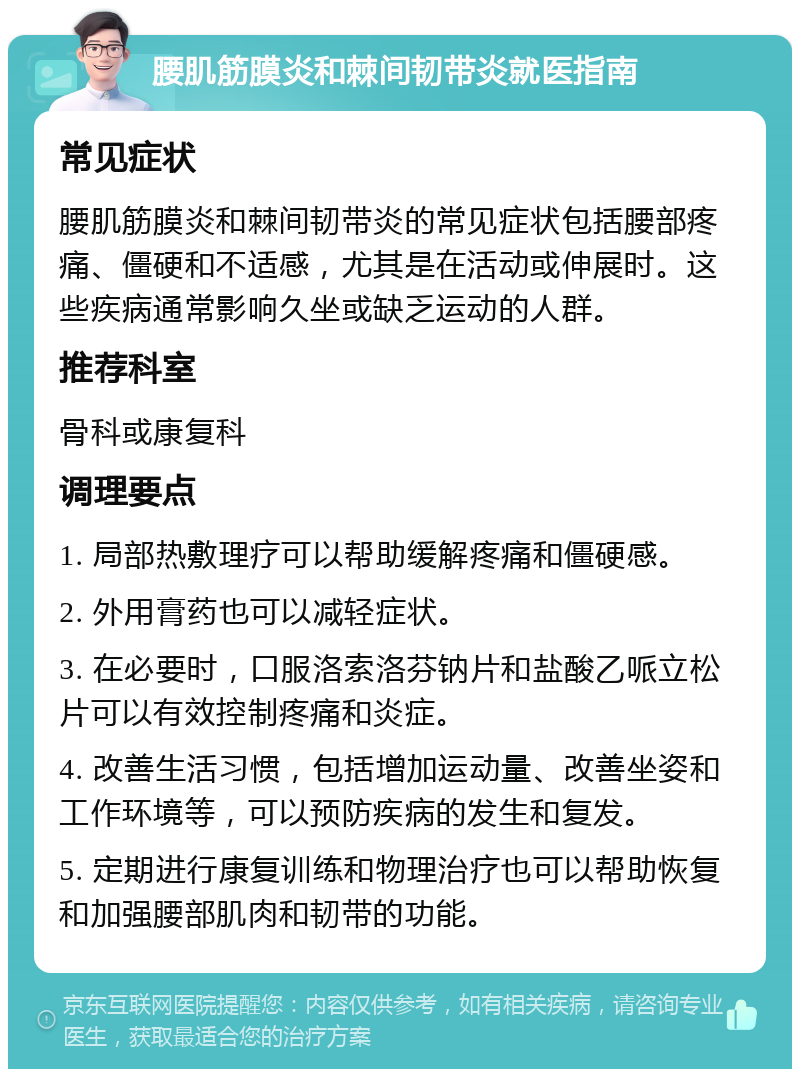 腰肌筋膜炎和棘间韧带炎就医指南 常见症状 腰肌筋膜炎和棘间韧带炎的常见症状包括腰部疼痛、僵硬和不适感，尤其是在活动或伸展时。这些疾病通常影响久坐或缺乏运动的人群。 推荐科室 骨科或康复科 调理要点 1. 局部热敷理疗可以帮助缓解疼痛和僵硬感。 2. 外用膏药也可以减轻症状。 3. 在必要时，口服洛索洛芬钠片和盐酸乙哌立松片可以有效控制疼痛和炎症。 4. 改善生活习惯，包括增加运动量、改善坐姿和工作环境等，可以预防疾病的发生和复发。 5. 定期进行康复训练和物理治疗也可以帮助恢复和加强腰部肌肉和韧带的功能。