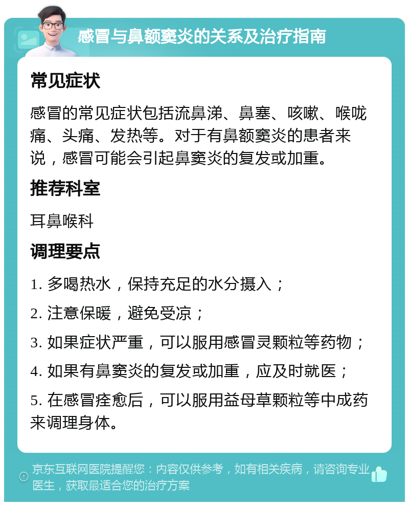 感冒与鼻额窦炎的关系及治疗指南 常见症状 感冒的常见症状包括流鼻涕、鼻塞、咳嗽、喉咙痛、头痛、发热等。对于有鼻额窦炎的患者来说，感冒可能会引起鼻窦炎的复发或加重。 推荐科室 耳鼻喉科 调理要点 1. 多喝热水，保持充足的水分摄入； 2. 注意保暖，避免受凉； 3. 如果症状严重，可以服用感冒灵颗粒等药物； 4. 如果有鼻窦炎的复发或加重，应及时就医； 5. 在感冒痊愈后，可以服用益母草颗粒等中成药来调理身体。