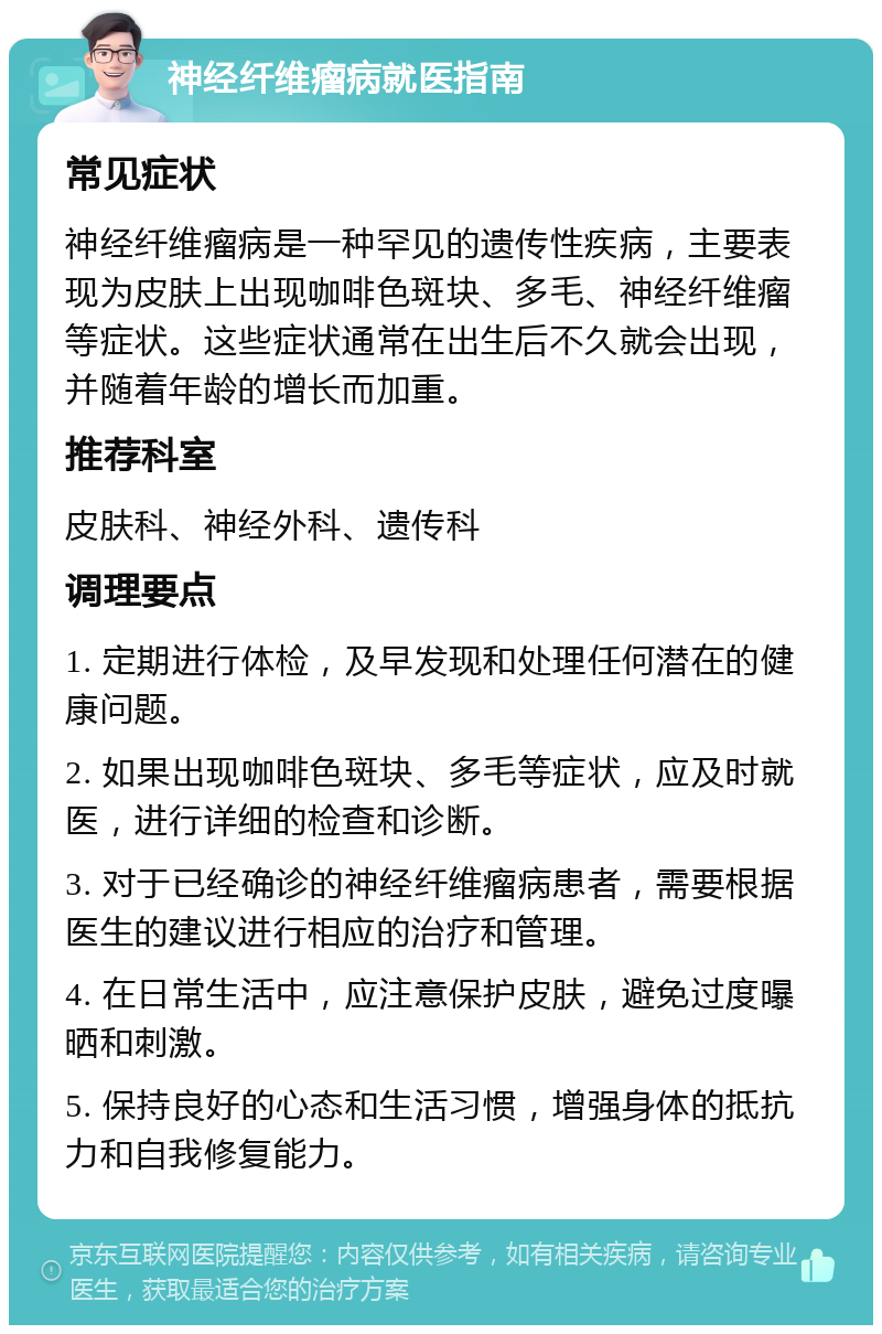 神经纤维瘤病就医指南 常见症状 神经纤维瘤病是一种罕见的遗传性疾病，主要表现为皮肤上出现咖啡色斑块、多毛、神经纤维瘤等症状。这些症状通常在出生后不久就会出现，并随着年龄的增长而加重。 推荐科室 皮肤科、神经外科、遗传科 调理要点 1. 定期进行体检，及早发现和处理任何潜在的健康问题。 2. 如果出现咖啡色斑块、多毛等症状，应及时就医，进行详细的检查和诊断。 3. 对于已经确诊的神经纤维瘤病患者，需要根据医生的建议进行相应的治疗和管理。 4. 在日常生活中，应注意保护皮肤，避免过度曝晒和刺激。 5. 保持良好的心态和生活习惯，增强身体的抵抗力和自我修复能力。