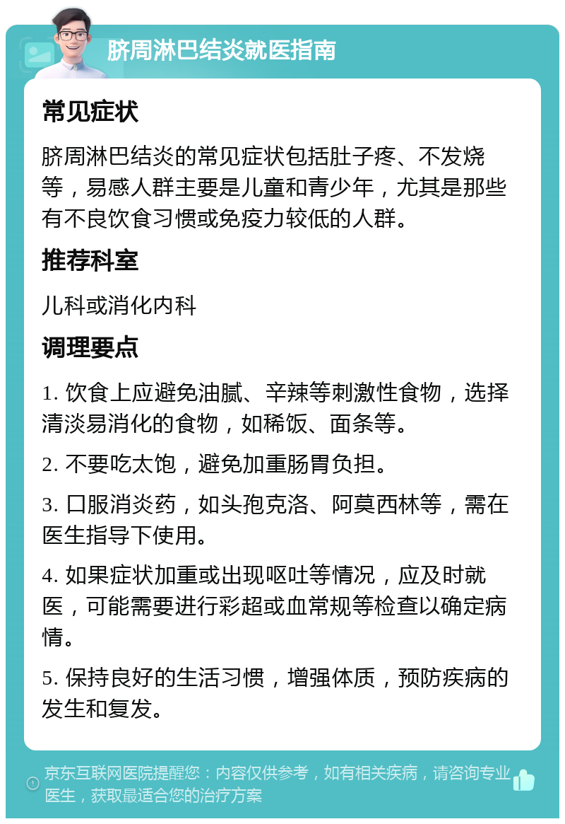 脐周淋巴结炎就医指南 常见症状 脐周淋巴结炎的常见症状包括肚子疼、不发烧等，易感人群主要是儿童和青少年，尤其是那些有不良饮食习惯或免疫力较低的人群。 推荐科室 儿科或消化内科 调理要点 1. 饮食上应避免油腻、辛辣等刺激性食物，选择清淡易消化的食物，如稀饭、面条等。 2. 不要吃太饱，避免加重肠胃负担。 3. 口服消炎药，如头孢克洛、阿莫西林等，需在医生指导下使用。 4. 如果症状加重或出现呕吐等情况，应及时就医，可能需要进行彩超或血常规等检查以确定病情。 5. 保持良好的生活习惯，增强体质，预防疾病的发生和复发。