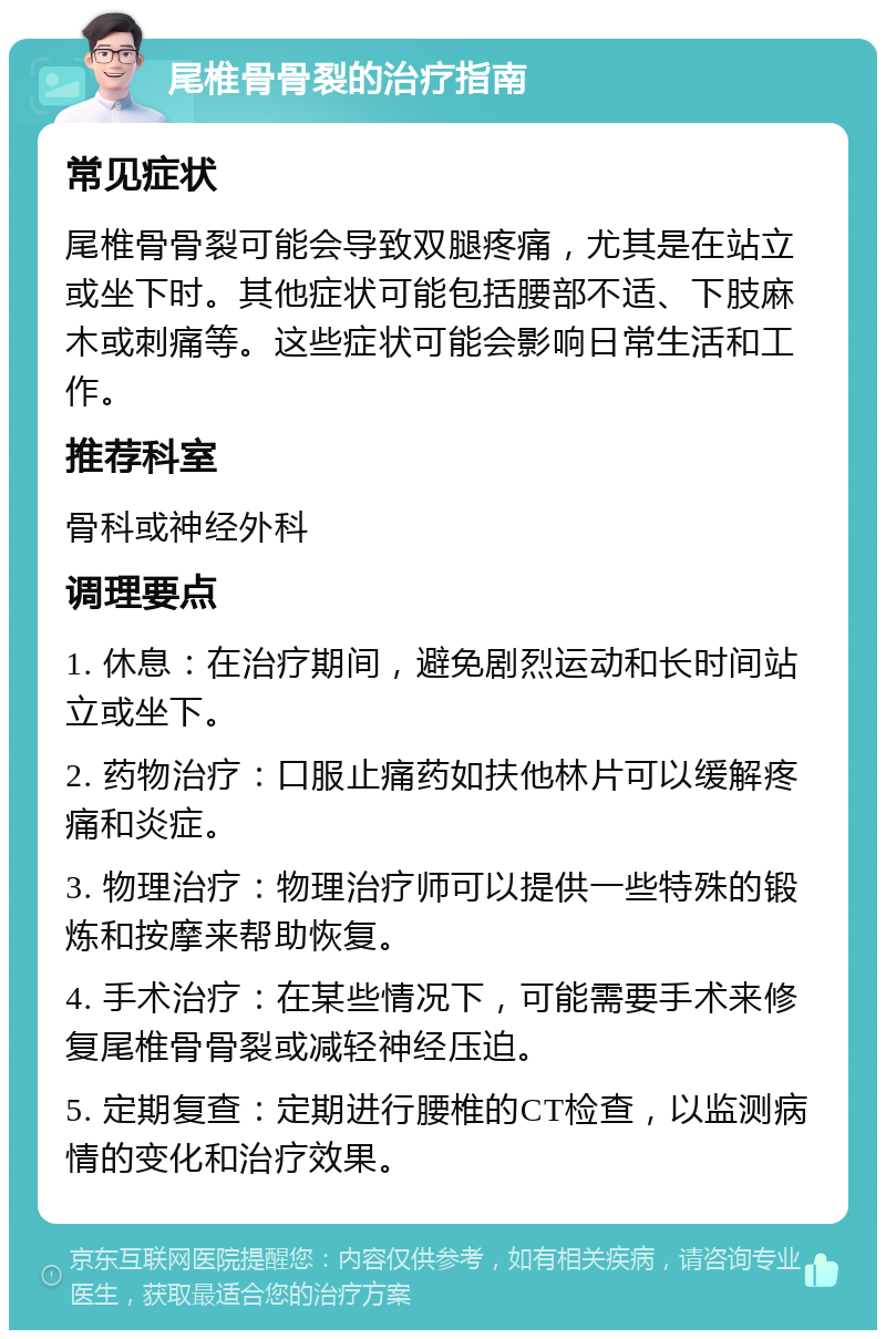 尾椎骨骨裂的治疗指南 常见症状 尾椎骨骨裂可能会导致双腿疼痛，尤其是在站立或坐下时。其他症状可能包括腰部不适、下肢麻木或刺痛等。这些症状可能会影响日常生活和工作。 推荐科室 骨科或神经外科 调理要点 1. 休息：在治疗期间，避免剧烈运动和长时间站立或坐下。 2. 药物治疗：口服止痛药如扶他林片可以缓解疼痛和炎症。 3. 物理治疗：物理治疗师可以提供一些特殊的锻炼和按摩来帮助恢复。 4. 手术治疗：在某些情况下，可能需要手术来修复尾椎骨骨裂或减轻神经压迫。 5. 定期复查：定期进行腰椎的CT检查，以监测病情的变化和治疗效果。