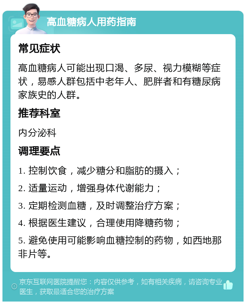 高血糖病人用药指南 常见症状 高血糖病人可能出现口渴、多尿、视力模糊等症状，易感人群包括中老年人、肥胖者和有糖尿病家族史的人群。 推荐科室 内分泌科 调理要点 1. 控制饮食，减少糖分和脂肪的摄入； 2. 适量运动，增强身体代谢能力； 3. 定期检测血糖，及时调整治疗方案； 4. 根据医生建议，合理使用降糖药物； 5. 避免使用可能影响血糖控制的药物，如西地那非片等。