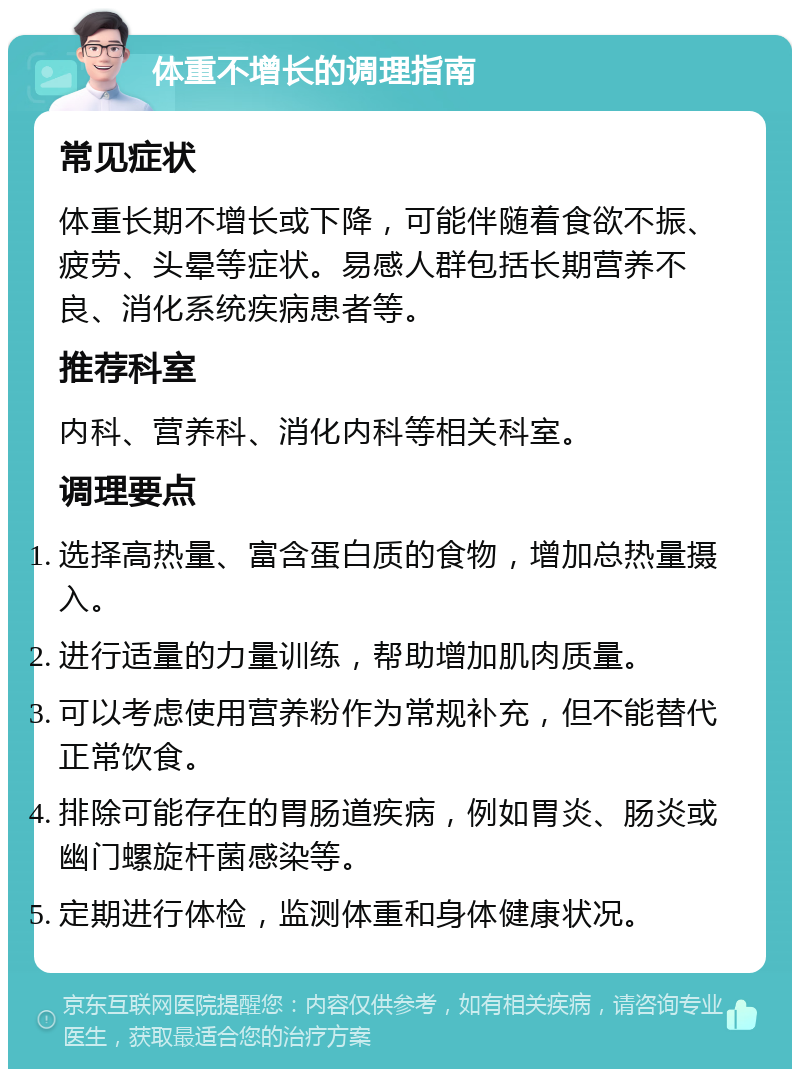 体重不增长的调理指南 常见症状 体重长期不增长或下降，可能伴随着食欲不振、疲劳、头晕等症状。易感人群包括长期营养不良、消化系统疾病患者等。 推荐科室 内科、营养科、消化内科等相关科室。 调理要点 选择高热量、富含蛋白质的食物，增加总热量摄入。 进行适量的力量训练，帮助增加肌肉质量。 可以考虑使用营养粉作为常规补充，但不能替代正常饮食。 排除可能存在的胃肠道疾病，例如胃炎、肠炎或幽门螺旋杆菌感染等。 定期进行体检，监测体重和身体健康状况。