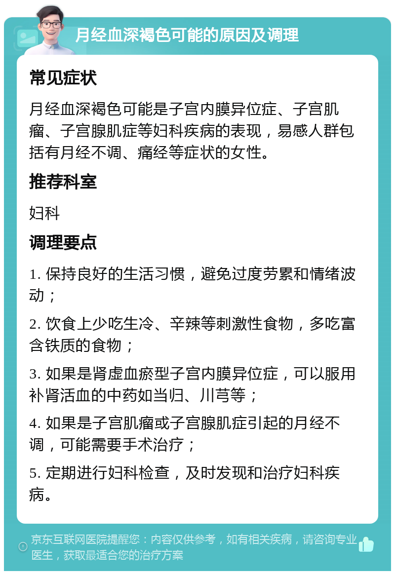 月经血深褐色可能的原因及调理 常见症状 月经血深褐色可能是子宫内膜异位症、子宫肌瘤、子宫腺肌症等妇科疾病的表现，易感人群包括有月经不调、痛经等症状的女性。 推荐科室 妇科 调理要点 1. 保持良好的生活习惯，避免过度劳累和情绪波动； 2. 饮食上少吃生冷、辛辣等刺激性食物，多吃富含铁质的食物； 3. 如果是肾虚血瘀型子宫内膜异位症，可以服用补肾活血的中药如当归、川芎等； 4. 如果是子宫肌瘤或子宫腺肌症引起的月经不调，可能需要手术治疗； 5. 定期进行妇科检查，及时发现和治疗妇科疾病。