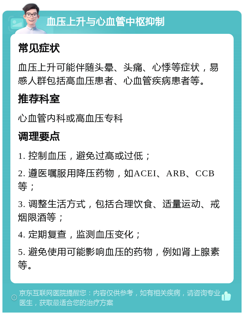 血压上升与心血管中枢抑制 常见症状 血压上升可能伴随头晕、头痛、心悸等症状，易感人群包括高血压患者、心血管疾病患者等。 推荐科室 心血管内科或高血压专科 调理要点 1. 控制血压，避免过高或过低； 2. 遵医嘱服用降压药物，如ACEI、ARB、CCB等； 3. 调整生活方式，包括合理饮食、适量运动、戒烟限酒等； 4. 定期复查，监测血压变化； 5. 避免使用可能影响血压的药物，例如肾上腺素等。