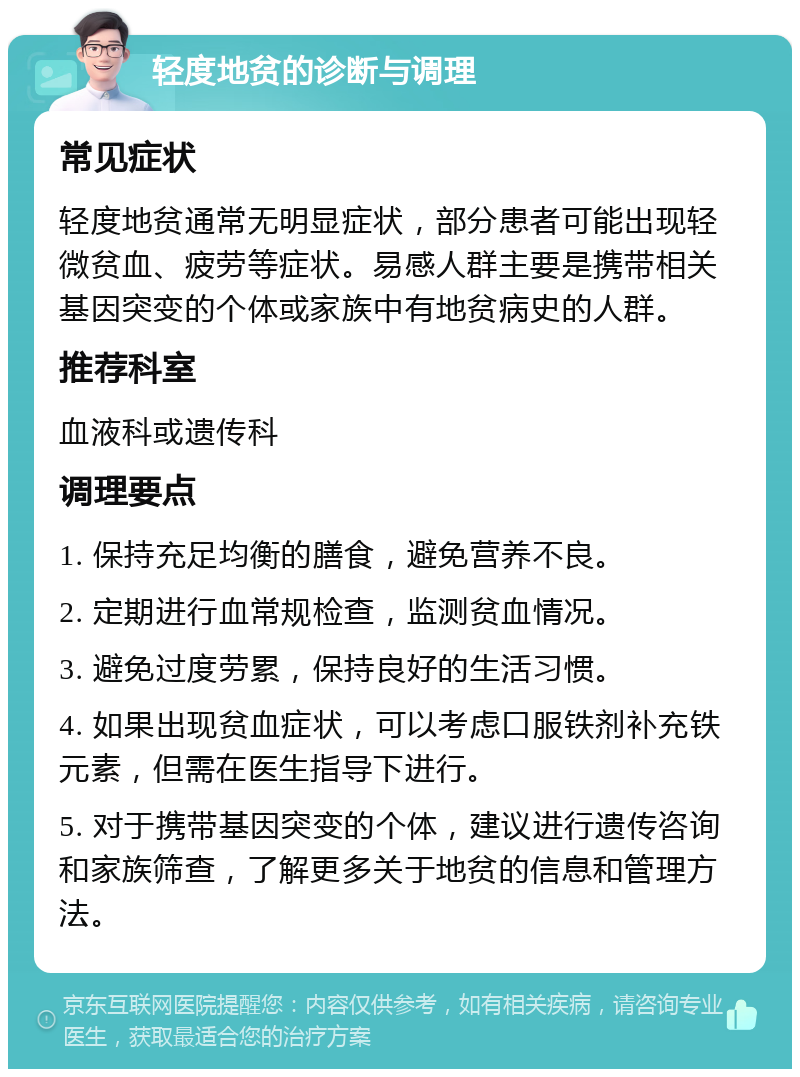 轻度地贫的诊断与调理 常见症状 轻度地贫通常无明显症状，部分患者可能出现轻微贫血、疲劳等症状。易感人群主要是携带相关基因突变的个体或家族中有地贫病史的人群。 推荐科室 血液科或遗传科 调理要点 1. 保持充足均衡的膳食，避免营养不良。 2. 定期进行血常规检查，监测贫血情况。 3. 避免过度劳累，保持良好的生活习惯。 4. 如果出现贫血症状，可以考虑口服铁剂补充铁元素，但需在医生指导下进行。 5. 对于携带基因突变的个体，建议进行遗传咨询和家族筛查，了解更多关于地贫的信息和管理方法。