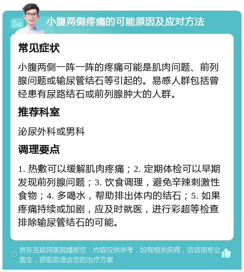 小腹两侧疼痛的可能原因及应对方法 常见症状 小腹两侧一阵一阵的疼痛可能是肌肉问题、前列腺问题或输尿管结石等引起的。易感人群包括曾经患有尿路结石或前列腺肿大的人群。 推荐科室 泌尿外科或男科 调理要点 1. 热敷可以缓解肌肉疼痛；2. 定期体检可以早期发现前列腺问题；3. 饮食调理，避免辛辣刺激性食物；4. 多喝水，帮助排出体内的结石；5. 如果疼痛持续或加剧，应及时就医，进行彩超等检查排除输尿管结石的可能。