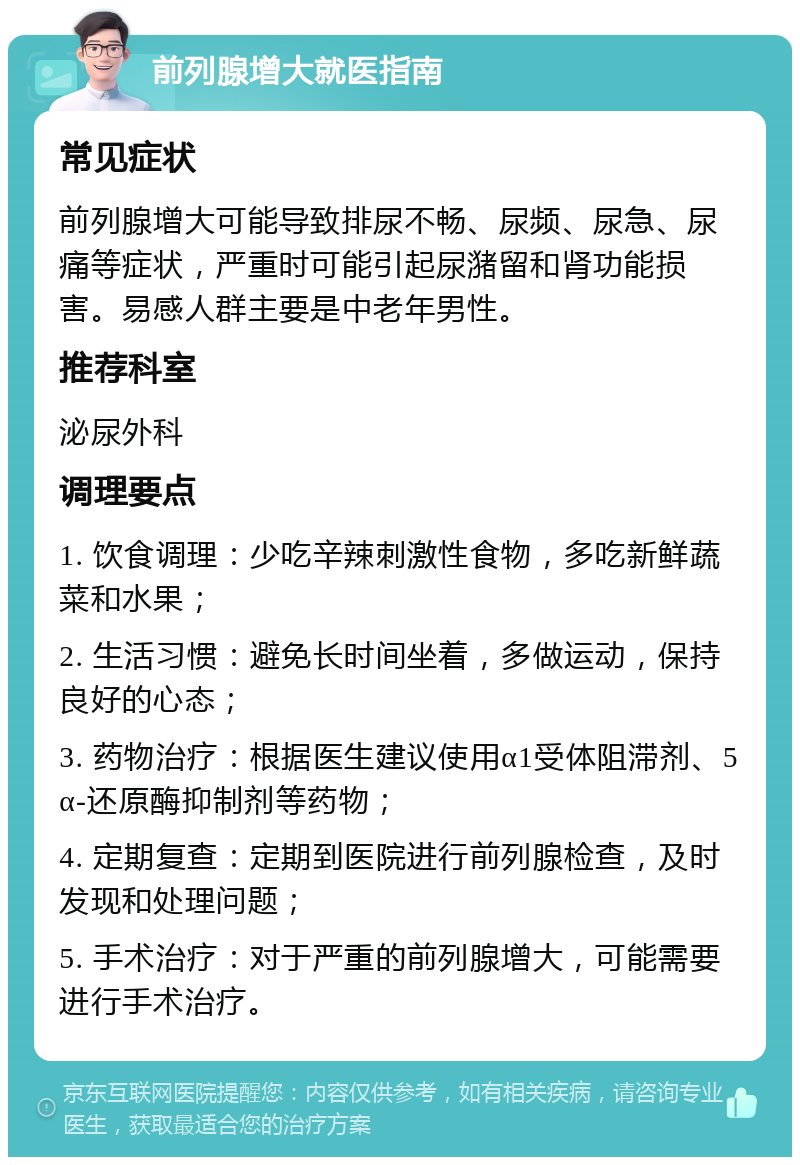 前列腺增大就医指南 常见症状 前列腺增大可能导致排尿不畅、尿频、尿急、尿痛等症状，严重时可能引起尿潴留和肾功能损害。易感人群主要是中老年男性。 推荐科室 泌尿外科 调理要点 1. 饮食调理：少吃辛辣刺激性食物，多吃新鲜蔬菜和水果； 2. 生活习惯：避免长时间坐着，多做运动，保持良好的心态； 3. 药物治疗：根据医生建议使用α1受体阻滞剂、5α-还原酶抑制剂等药物； 4. 定期复查：定期到医院进行前列腺检查，及时发现和处理问题； 5. 手术治疗：对于严重的前列腺增大，可能需要进行手术治疗。