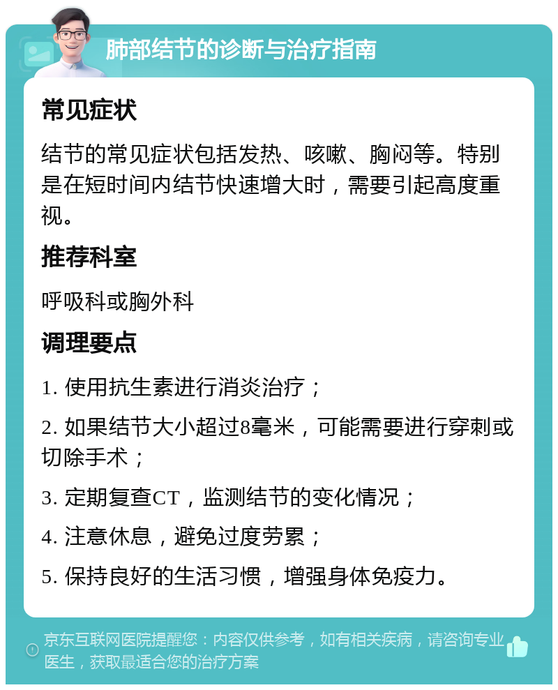 肺部结节的诊断与治疗指南 常见症状 结节的常见症状包括发热、咳嗽、胸闷等。特别是在短时间内结节快速增大时，需要引起高度重视。 推荐科室 呼吸科或胸外科 调理要点 1. 使用抗生素进行消炎治疗； 2. 如果结节大小超过8毫米，可能需要进行穿刺或切除手术； 3. 定期复查CT，监测结节的变化情况； 4. 注意休息，避免过度劳累； 5. 保持良好的生活习惯，增强身体免疫力。