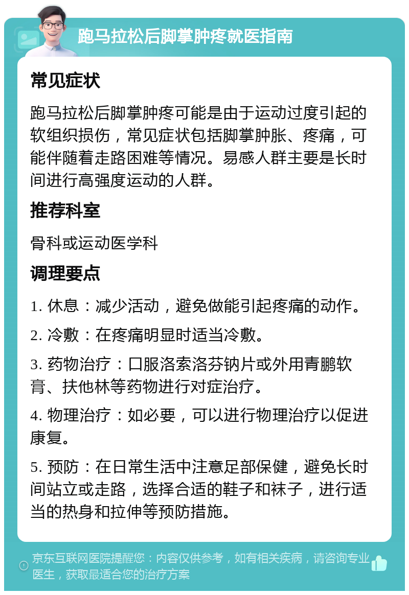 跑马拉松后脚掌肿疼就医指南 常见症状 跑马拉松后脚掌肿疼可能是由于运动过度引起的软组织损伤，常见症状包括脚掌肿胀、疼痛，可能伴随着走路困难等情况。易感人群主要是长时间进行高强度运动的人群。 推荐科室 骨科或运动医学科 调理要点 1. 休息：减少活动，避免做能引起疼痛的动作。 2. 冷敷：在疼痛明显时适当冷敷。 3. 药物治疗：口服洛索洛芬钠片或外用青鹏软膏、扶他林等药物进行对症治疗。 4. 物理治疗：如必要，可以进行物理治疗以促进康复。 5. 预防：在日常生活中注意足部保健，避免长时间站立或走路，选择合适的鞋子和袜子，进行适当的热身和拉伸等预防措施。