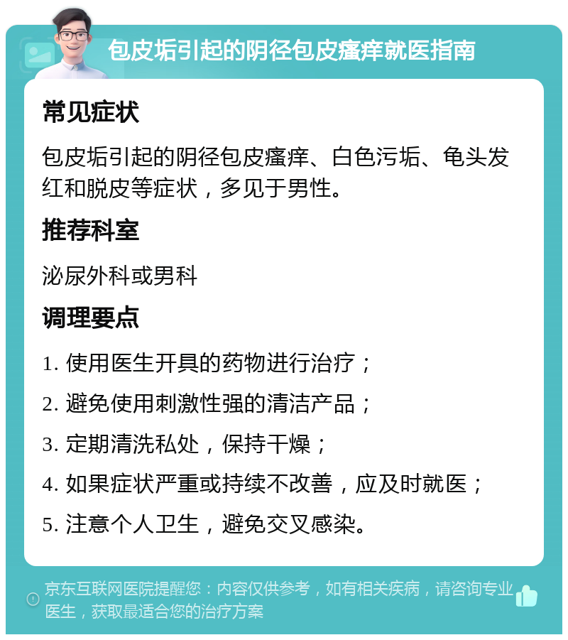 包皮垢引起的阴径包皮瘙痒就医指南 常见症状 包皮垢引起的阴径包皮瘙痒、白色污垢、龟头发红和脱皮等症状，多见于男性。 推荐科室 泌尿外科或男科 调理要点 1. 使用医生开具的药物进行治疗； 2. 避免使用刺激性强的清洁产品； 3. 定期清洗私处，保持干燥； 4. 如果症状严重或持续不改善，应及时就医； 5. 注意个人卫生，避免交叉感染。