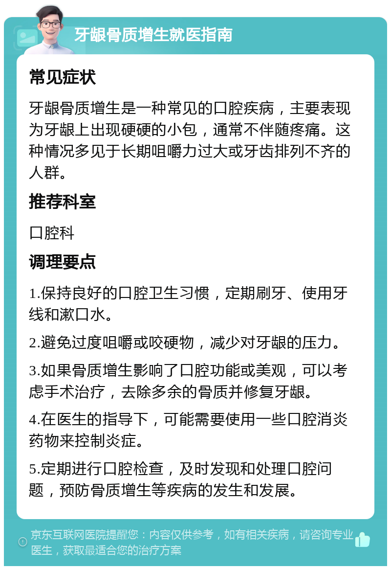 牙龈骨质增生就医指南 常见症状 牙龈骨质增生是一种常见的口腔疾病，主要表现为牙龈上出现硬硬的小包，通常不伴随疼痛。这种情况多见于长期咀嚼力过大或牙齿排列不齐的人群。 推荐科室 口腔科 调理要点 1.保持良好的口腔卫生习惯，定期刷牙、使用牙线和漱口水。 2.避免过度咀嚼或咬硬物，减少对牙龈的压力。 3.如果骨质增生影响了口腔功能或美观，可以考虑手术治疗，去除多余的骨质并修复牙龈。 4.在医生的指导下，可能需要使用一些口腔消炎药物来控制炎症。 5.定期进行口腔检查，及时发现和处理口腔问题，预防骨质增生等疾病的发生和发展。