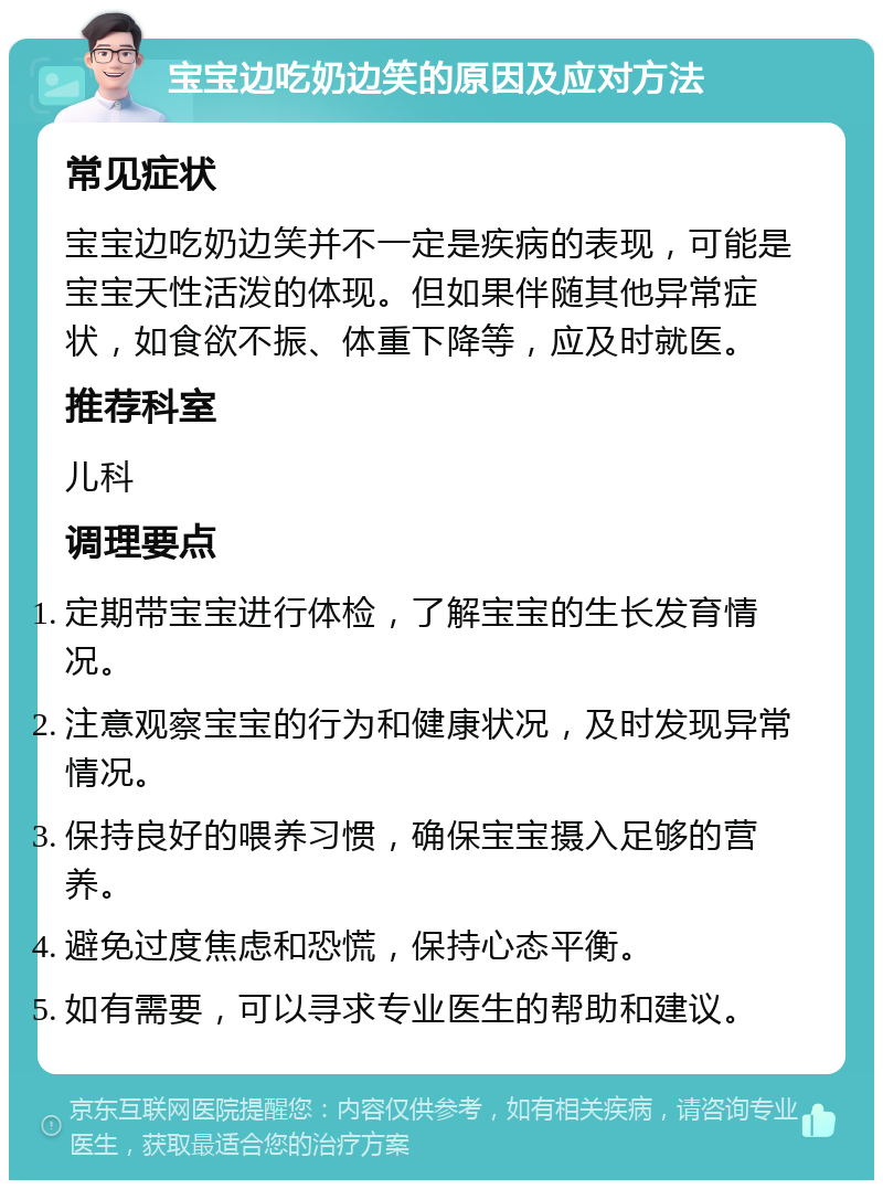 宝宝边吃奶边笑的原因及应对方法 常见症状 宝宝边吃奶边笑并不一定是疾病的表现，可能是宝宝天性活泼的体现。但如果伴随其他异常症状，如食欲不振、体重下降等，应及时就医。 推荐科室 儿科 调理要点 定期带宝宝进行体检，了解宝宝的生长发育情况。 注意观察宝宝的行为和健康状况，及时发现异常情况。 保持良好的喂养习惯，确保宝宝摄入足够的营养。 避免过度焦虑和恐慌，保持心态平衡。 如有需要，可以寻求专业医生的帮助和建议。