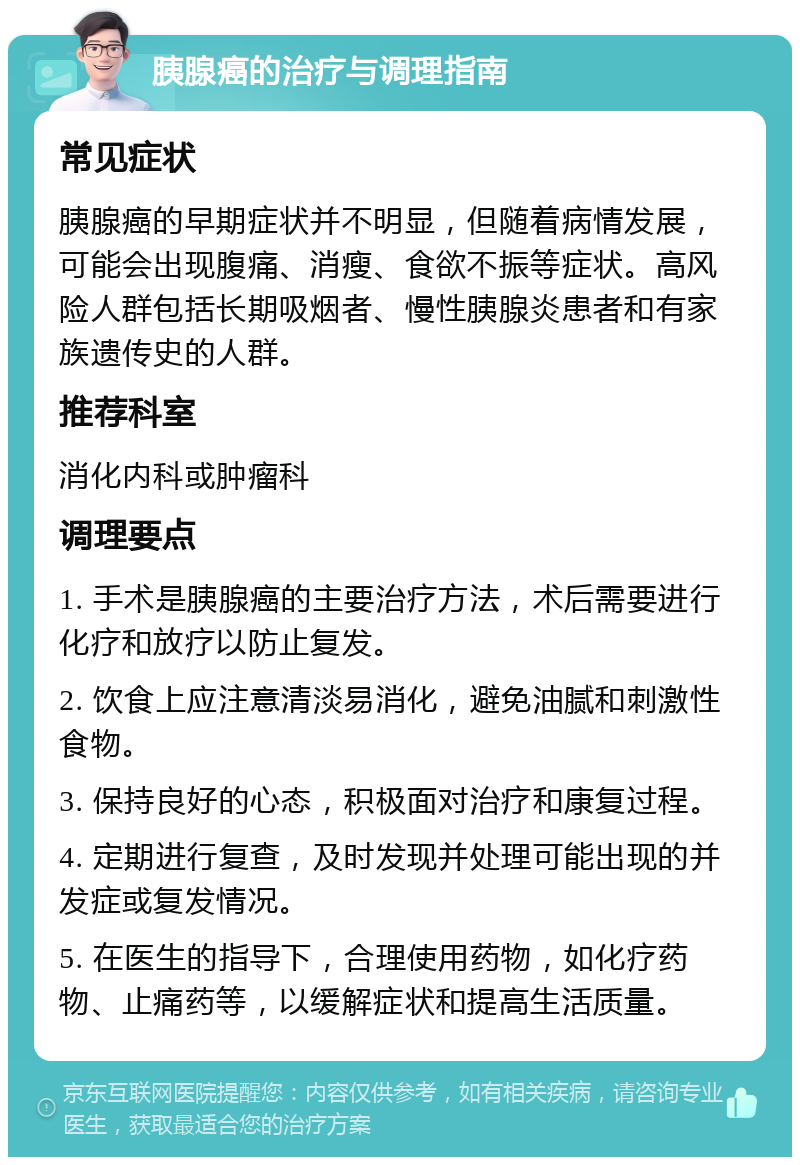 胰腺癌的治疗与调理指南 常见症状 胰腺癌的早期症状并不明显，但随着病情发展，可能会出现腹痛、消瘦、食欲不振等症状。高风险人群包括长期吸烟者、慢性胰腺炎患者和有家族遗传史的人群。 推荐科室 消化内科或肿瘤科 调理要点 1. 手术是胰腺癌的主要治疗方法，术后需要进行化疗和放疗以防止复发。 2. 饮食上应注意清淡易消化，避免油腻和刺激性食物。 3. 保持良好的心态，积极面对治疗和康复过程。 4. 定期进行复查，及时发现并处理可能出现的并发症或复发情况。 5. 在医生的指导下，合理使用药物，如化疗药物、止痛药等，以缓解症状和提高生活质量。