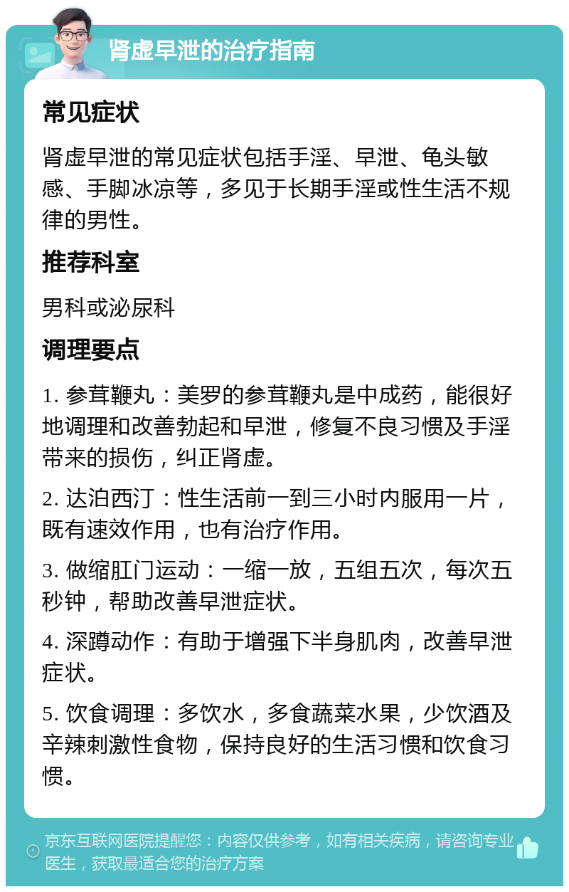 肾虚早泄的治疗指南 常见症状 肾虚早泄的常见症状包括手淫、早泄、龟头敏感、手脚冰凉等，多见于长期手淫或性生活不规律的男性。 推荐科室 男科或泌尿科 调理要点 1. 参茸鞭丸：美罗的参茸鞭丸是中成药，能很好地调理和改善勃起和早泄，修复不良习惯及手淫带来的损伤，纠正肾虚。 2. 达泊西汀：性生活前一到三小时内服用一片，既有速效作用，也有治疗作用。 3. 做缩肛门运动：一缩一放，五组五次，每次五秒钟，帮助改善早泄症状。 4. 深蹲动作：有助于增强下半身肌肉，改善早泄症状。 5. 饮食调理：多饮水，多食蔬菜水果，少饮酒及辛辣刺激性食物，保持良好的生活习惯和饮食习惯。