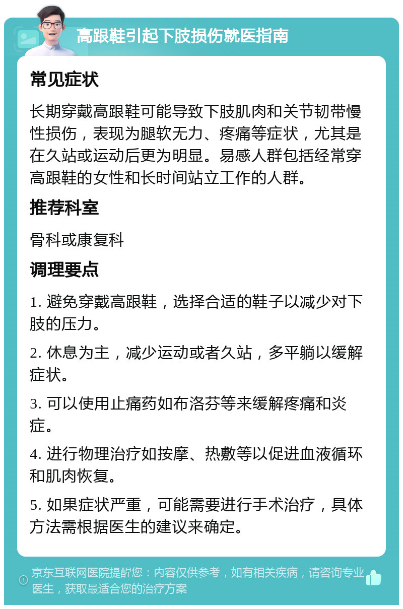 高跟鞋引起下肢损伤就医指南 常见症状 长期穿戴高跟鞋可能导致下肢肌肉和关节韧带慢性损伤，表现为腿软无力、疼痛等症状，尤其是在久站或运动后更为明显。易感人群包括经常穿高跟鞋的女性和长时间站立工作的人群。 推荐科室 骨科或康复科 调理要点 1. 避免穿戴高跟鞋，选择合适的鞋子以减少对下肢的压力。 2. 休息为主，减少运动或者久站，多平躺以缓解症状。 3. 可以使用止痛药如布洛芬等来缓解疼痛和炎症。 4. 进行物理治疗如按摩、热敷等以促进血液循环和肌肉恢复。 5. 如果症状严重，可能需要进行手术治疗，具体方法需根据医生的建议来确定。