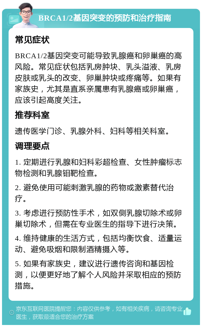 BRCA1/2基因突变的预防和治疗指南 常见症状 BRCA1/2基因突变可能导致乳腺癌和卵巢癌的高风险。常见症状包括乳房肿块、乳头溢液、乳房皮肤或乳头的改变、卵巢肿块或疼痛等。如果有家族史，尤其是直系亲属患有乳腺癌或卵巢癌，应该引起高度关注。 推荐科室 遗传医学门诊、乳腺外科、妇科等相关科室。 调理要点 1. 定期进行乳腺和妇科彩超检查、女性肿瘤标志物检测和乳腺钼靶检查。 2. 避免使用可能刺激乳腺的药物或激素替代治疗。 3. 考虑进行预防性手术，如双侧乳腺切除术或卵巢切除术，但需在专业医生的指导下进行决策。 4. 维持健康的生活方式，包括均衡饮食、适量运动、避免吸烟和限制酒精摄入等。 5. 如果有家族史，建议进行遗传咨询和基因检测，以便更好地了解个人风险并采取相应的预防措施。